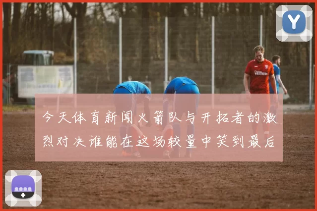 今天体育新闻火箭队与开拓者的激烈对决谁能在这场较量中笑到最后