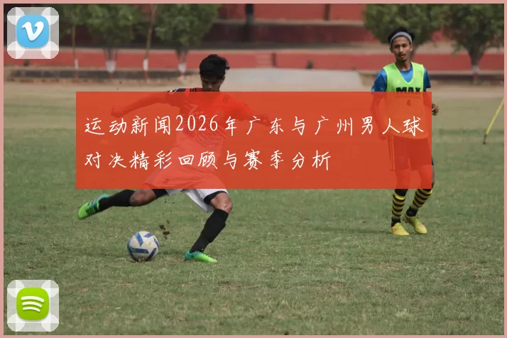 运动新闻2026年广东与广州男人球对决精彩回顾与赛季分析