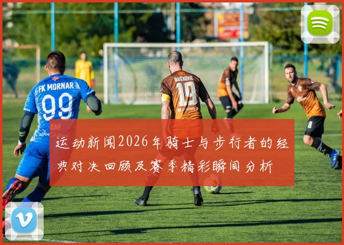运动新闻2026年骑士与步行者的经典对决回顾及赛季精彩瞬间分析