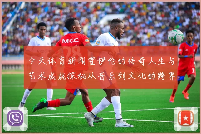 今天体育新闻霍伊伦的传奇人生与艺术成就探秘从音乐到文化的跨界之旅